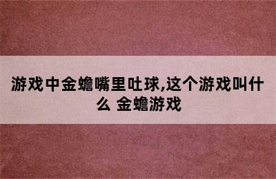 游戏中金蟾嘴里吐球,这个游戏叫什么 金蟾游戏